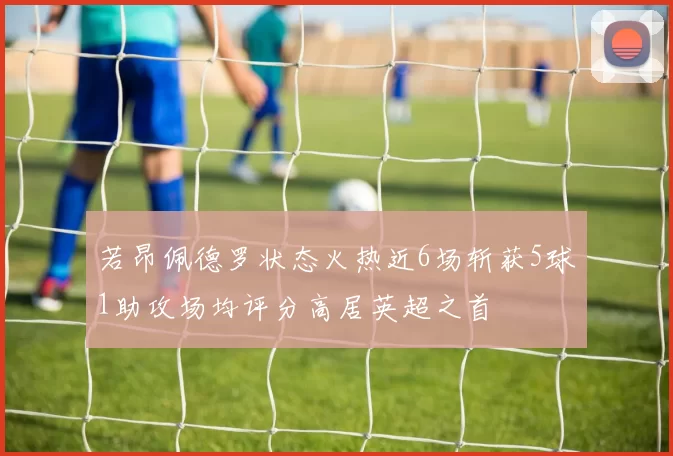 若昂佩德罗状态火热近6场斩获5球1助攻场均评分高居英超之首