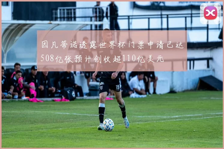 因凡蒂诺透露世界杯门票申请已达508亿张预计创收超110亿美元