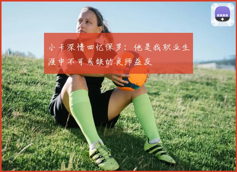 小卡深情回忆保罗：他是我职业生涯中不可或缺的良师益友