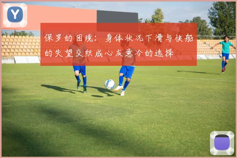 保罗的困境：身体状况下滑与快船的失望交织成心灰意冷的选择