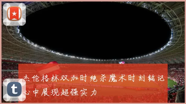 杰伦格林双加时绝杀魔术时刻铭记心中展现超强实力