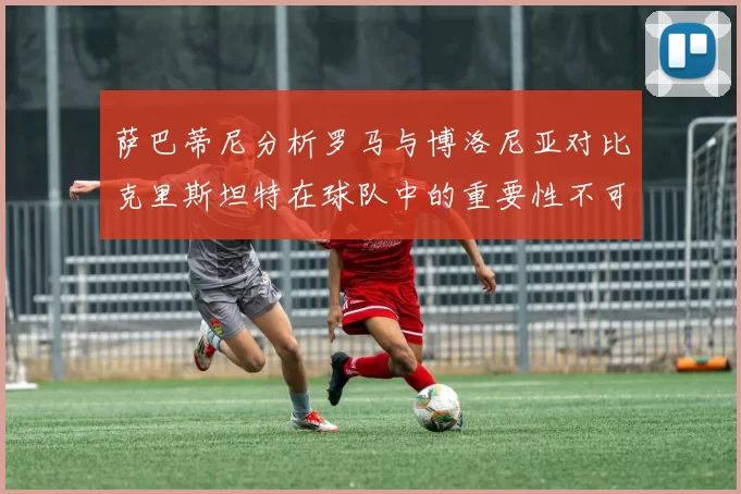 萨巴蒂尼分析罗马与博洛尼亚对比克里斯坦特在球队中的重要性不可替代