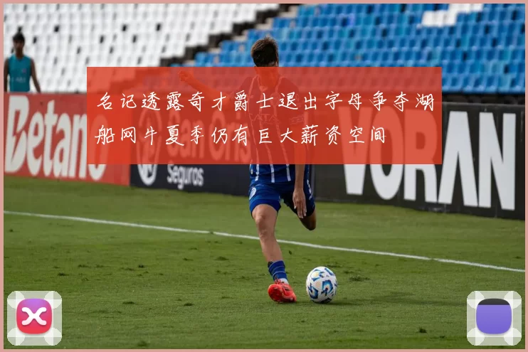 名记透露奇才爵士退出字母争夺湖船网牛夏季仍有巨大薪资空间