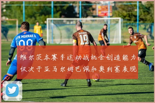 维尔茨本赛季运动战机会创造能力仅次于亚马尔姆巴佩和奥利塞表现突出