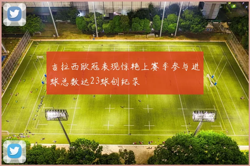 吉拉西欧冠表现惊艳上赛季参与进球总数达23球创纪录