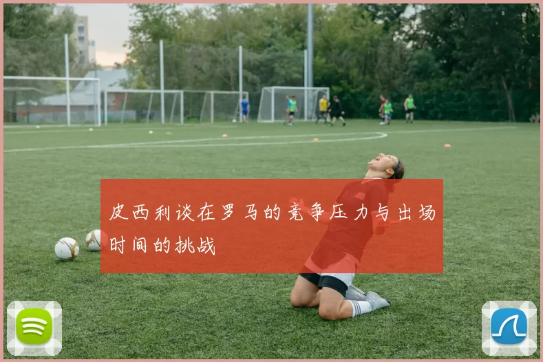 皮西利谈在罗马的竞争压力与出场时间的挑战