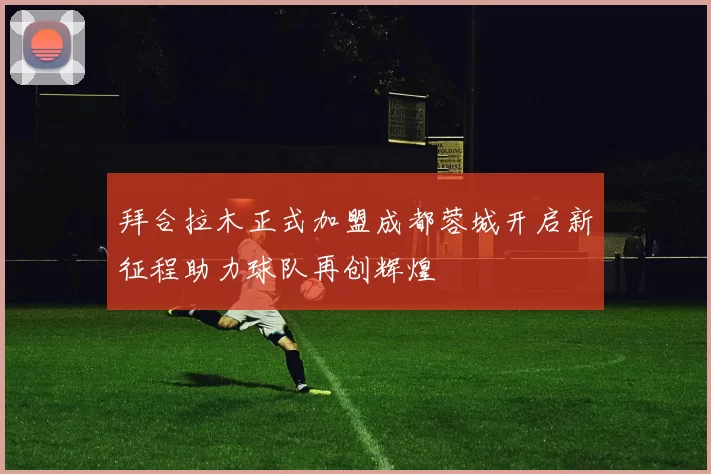 拜合拉木正式加盟成都蓉城开启新征程助力球队再创辉煌