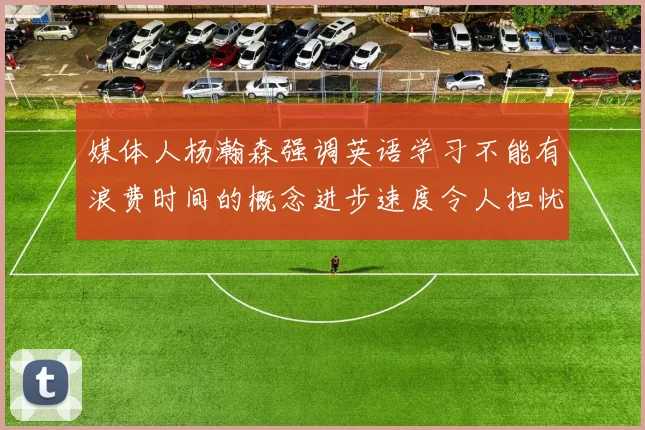 媒体人杨瀚森强调英语学习不能有浪费时间的概念进步速度令人担忧