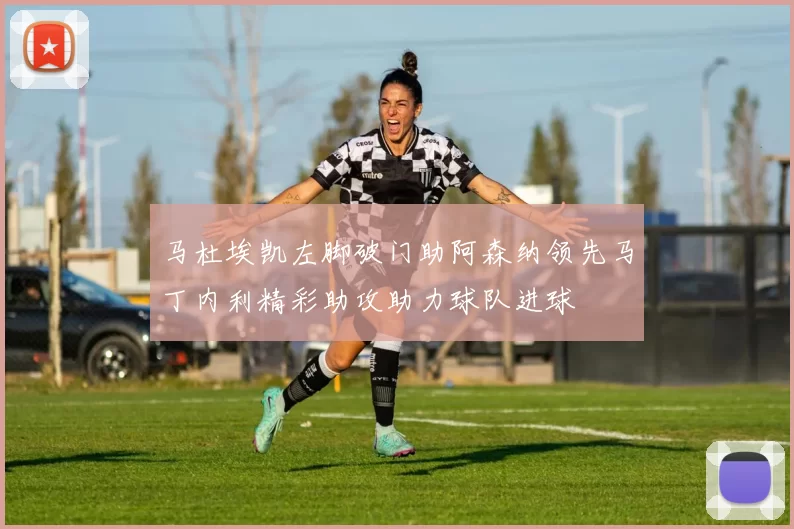 马杜埃凯左脚破门助阿森纳领先马丁内利精彩助攻助力球队进球