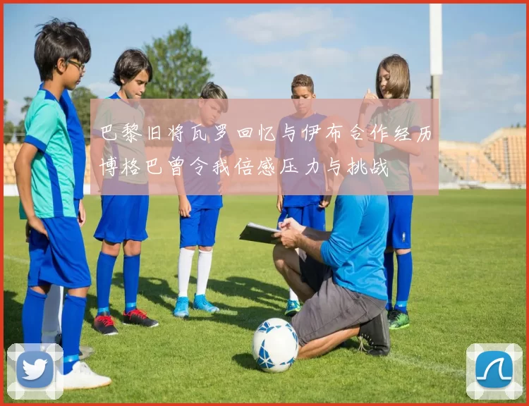 巴黎旧将瓦罗回忆与伊布合作经历博格巴曾令我倍感压力与挑战