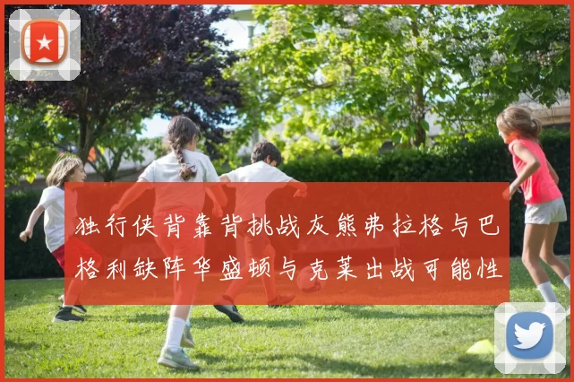 独行侠背靠背挑战灰熊弗拉格与巴格利缺阵华盛顿与克莱出战可能性微小